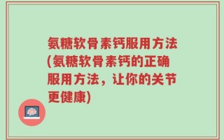 氨糖软骨素钙服用方法(氨糖软骨素钙的正确服用方法，让你的关节更健康)