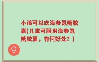 小孩可以吃海参氨糖胶囊(儿童可服用海参氨糖胶囊，有何好处？)