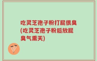 吃灵芝孢子粉打屁很臭(吃灵芝孢子粉后放屁臭气熏天)