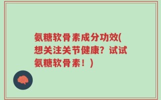 氨糖软骨素成分功效(想关注关节健康？试试氨糖软骨素！)