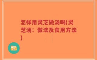 怎样用灵芝做汤喝(灵芝汤：做法及食用方法)