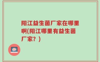 阳江益生菌厂家在哪里啊(阳江哪里有益生菌厂家？)
