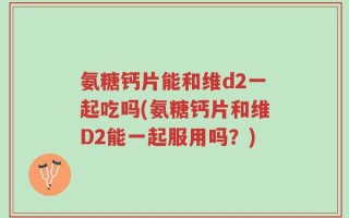 氨糖钙片能和维d2一起吃吗(氨糖钙片和维D2能一起服用吗？)