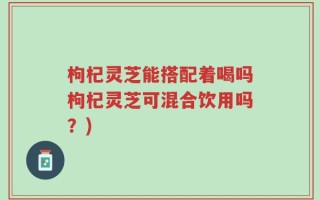 枸杞灵芝能搭配着喝吗枸杞灵芝可混合饮用吗？)