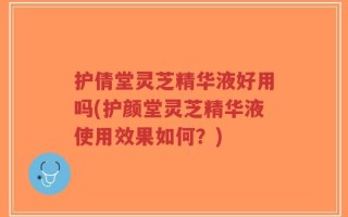 护倩堂灵芝精华液好用吗(护颜堂灵芝精华液使用效果如何？)