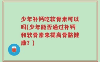 少年补钙吃软骨素可以吗(少年能否通过补钙和软骨素来提高骨骼健康？)