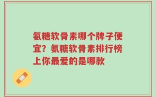氨糖软骨素哪个牌子便宜？氨糖软骨素排行榜上你最爱的是哪款