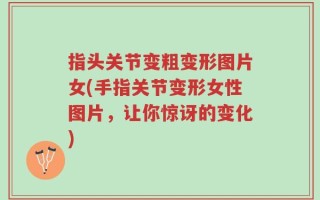 指头关节变粗变形图片女(手指关节变形女性图片，让你惊讶的变化)