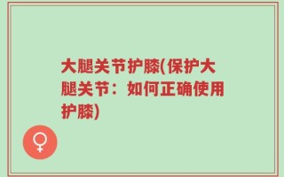 大腿关节护膝(保护大腿关节：如何正确使用护膝)