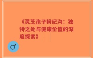 《灵芝孢子粉纪沟：独特之处与健康价值的深度探索》