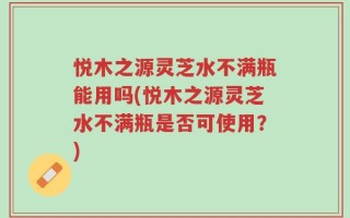 悦木之源灵芝水不满瓶能用吗(悦木之源灵芝水不满瓶是否可使用？)