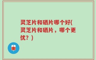 灵芝片和硒片哪个好(灵芝片和硒片，哪个更优？)