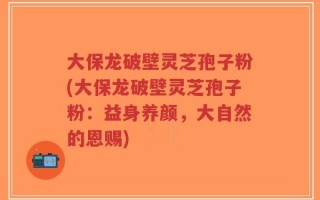 大保龙破壁灵芝孢子粉(大保龙破壁灵芝孢子粉：益身养颜，大自然的恩赐)