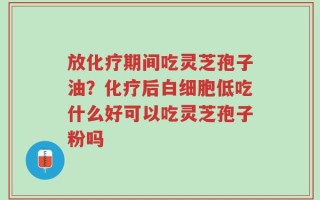 放化疗期间吃灵芝孢子油？化疗后白细胞低吃什么好可以吃灵芝孢子粉吗