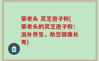 荣老头 灵芝孢子粉(荣老头的灵芝孢子粉：滋补养生，助您健康长寿)