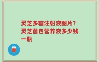 灵芝多糖注射液图片？灵芝菌包营养液多少钱一瓶