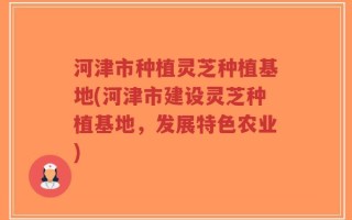 河津市种植灵芝种植基地(河津市建设灵芝种植基地，发展特色农业)