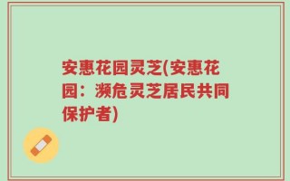 安惠花园灵芝(安惠花园：濒危灵芝居民共同保护者)