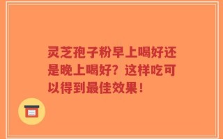 灵芝孢子粉早上喝好还是晚上喝好？这样吃可以得到最佳效果！