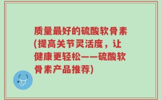 质量最好的硫酸软骨素(提高关节灵活度，让健康更轻松——硫酸软骨素产品推荐)