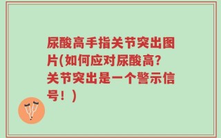 尿酸高手指关节突出图片(如何应对尿酸高？关节突出是一个警示信号！)