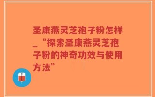 圣康燕灵芝孢子粉怎样_“探索圣康燕灵芝孢子粉的神奇功效与使用方法”