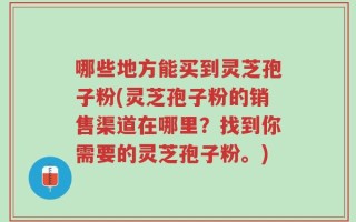 哪些地方能买到灵芝孢子粉(灵芝孢子粉的销售渠道在哪里？找到你需要的灵芝孢子粉。)