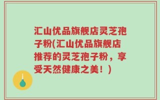 汇山优品旗舰店灵芝孢子粉(汇山优品旗舰店推荐的灵芝孢子粉，享受天然健康之美！)