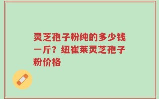 灵芝孢子粉纯的多少钱一斤？纽崔莱灵芝孢子粉价格