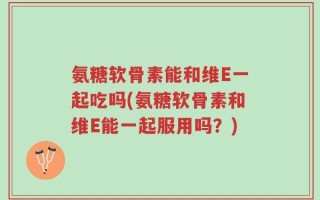 氨糖软骨素能和维E一起吃吗(氨糖软骨素和维E能一起服用吗？)