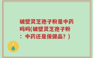 破壁灵芝孢子粉是中药吗吗(破壁灵芝孢子粉：中药还是保健品？)