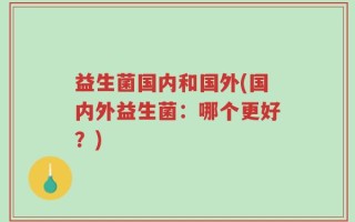 益生菌国内和国外(国内外益生菌：哪个更好？)