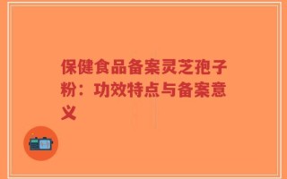 保健食品备案灵芝孢子粉：功效特点与备案意义