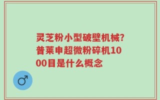 灵芝粉小型破壁机械？普莱申超微粉碎机1000目是什么概念