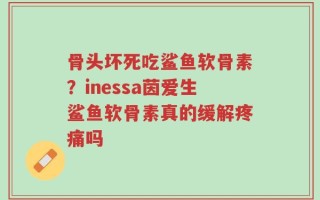 骨头坏死吃鲨鱼软骨素？inessa茵爱生鲨鱼软骨素真的缓解疼痛吗