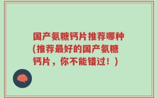 国产氨糖钙片推荐哪种(推荐最好的国产氨糖钙片，你不能错过！)