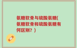 氨糖软骨与硫酸氨糖(氨糖软骨和硫酸氨糖有何区别？)