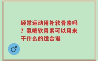经常运动用补软骨素吗？氨糖软骨素可以用来干什么的适合谁