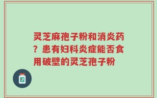 灵芝麻孢子粉和消炎药？患有妇科炎症能否食用破壁的灵芝孢子粉