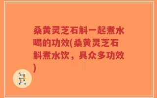 桑黄灵芝石斛一起煮水喝的功效(桑黄灵芝石斛煮水饮，具众多功效)