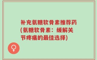 补充氨糖软骨素推荐药(氨糖软骨素：缓解关节疼痛的最佳选择)