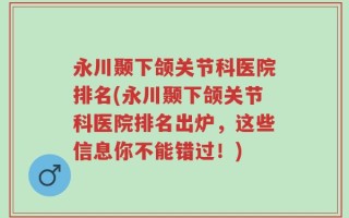 永川颞下颌关节科医院排名(永川颞下颌关节科医院排名出炉，这些信息你不能错过！)