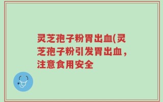 灵芝孢子粉胃出血(灵芝孢子粉引发胃出血，注意食用安全