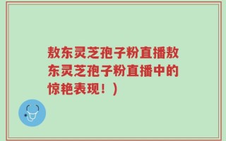 敖东灵芝孢子粉直播敖东灵芝孢子粉直播中的惊艳表现！)