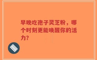 早晚吃孢子灵芝粉，哪个时刻更能唤醒你的活力？