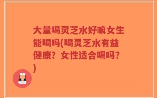 大量喝灵芝水好嘛女生能喝吗(喝灵芝水有益健康？女性适合喝吗？)