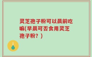灵芝孢子粉可以晨前吃嘛(早晨可否食用灵芝孢子粉？)
