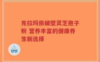 克拉玛依破壁灵芝孢子粉 营养丰富的健康养生新选择