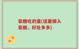 氨糖吃的量(适量摄入氨糖，好处多多)