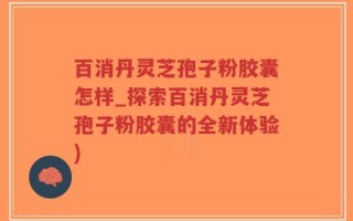 百消丹灵芝孢子粉胶囊怎样_探索百消丹灵芝孢子粉胶囊的全新体验)